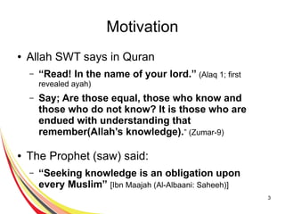 3
Motivation
● Allah SWT says in Quran
– “Read! In the name of your lord.” (Alaq 1; first
revealed ayah)
– Say; Are those equal, those who know and
those who do not know? It is those who are
endued with understanding that
remember(Allah’s knowledge).” (Zumar-9)
● The Prophet (saw) said:
– “Seeking knowledge is an obligation upon
every Muslim” [Ibn Maajah (Al-Albaani: Saheeh)]
 