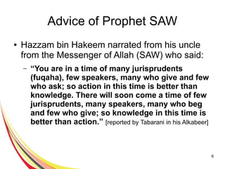 6
Advice of Prophet SAW
● Hazzam bin Hakeem narrated from his uncle
from the Messenger of Allah (SAW) who said:
– “You are in a time of many jurisprudents
(fuqaha), few speakers, many who give and few
who ask; so action in this time is better than
knowledge. There will soon come a time of few
jurisprudents, many speakers, many who beg
and few who give; so knowledge in this time is
better than action.” [reported by Tabarani in his Alkabeer]
 