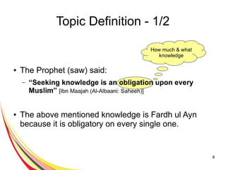 8
Topic Definition - 1/2
● The Prophet (saw) said:
– “Seeking knowledge is an obligation upon every
Muslim” [Ibn Maajah (Al-Albaani: Saheeh)]
● The above mentioned knowledge is Fardh ul Ayn
because it is obligatory on every single one.
How much & what
knowledge
 