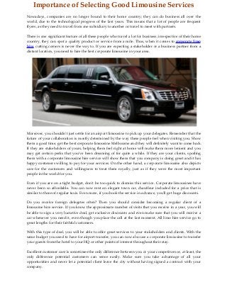Importance of Selecting Good Limousine Services
Nowadays, companies are no longer bound to their home country; they can do business all over the
world, due to the technological progress of the last years. This means that a lot of people are frequent
flyers, as they need to travel from one subsidiary to another or travel to meet with partners.
There is one significant feature of all these people who travel a lot for business; irrespective of their home
country, they can spot a quality product or service from a mile. Thus, when it comes to corporate limo
hire, cutting corners is never the way to. If you are expecting a stakeholder or a business partner from a
distant location, you need to hire the best corporate limousine in your area.
Moreover, you shouldn't just settle for an airport limousine to pick up your delegates. Remember that the
future of your collaboration is mostly determined by the way these people feel when visiting you. Show
them a good time, get the best corporate limousine Melbourne and they will definitely want to come back.
If they are stakeholders of yours, helping them feel right at home will make them more lenient and you
may get certain perks that you've been dreaming of for quite a while. If they are your clients, spoiling
them with a corporate limousine hire service will show them that you company is doing great and it has
happy customers willing to pay for your services. On the other hand, a corporate limousine also depicts
care for the customers and willingness to treat them royally, just as if they were the most important
people in the world for you.
Even if you are on a tight budget, don't be too quick to dismiss this service. Corporate limousines have
never been so affordable. You can now rent an elegant town car, chauffeur included for a price that is
similar to those of regular taxis. Even more, if you book the service in advance, you'll get huge discounts.
Do you receive foreign delegates often? Then you should consider becoming a regular client of a
limousine hire service. If you know the approximate number of visits that you receive in a year, you will
be able to sign a very lucrative deal, get exclusive discounts and even make sure that you will receive a
car whenever you need it, even though you place the call at the last moment. All limo hire service go to
great lengths for their faithful customers.
With this type of deal, you will be able to offer great services to your stakeholders and clients. With the
same budget you used to have for airport transfer, you can now also use a corporate limousine to transfer
your guests from the hotel to your HQ or other points of interest throughout their stay.
Excellent customer care is sometimes the only difference between you or your competitors or, at least, the
only difference potential customers can sense easily. Make sure you take advantage of all your
opportunities and never let a potential client leave the city without having signed a contract with your
company.
 