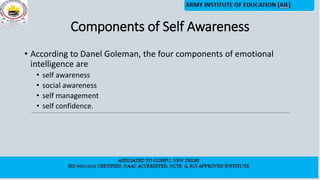 Components of Self Awareness
• According to Danel Goleman, the four components of emotional
intelligence are
• self awareness
• social awareness
• self management
• self confidence.
 