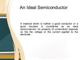 An Ideal Semiconductor
A material which is neither a good conductor or a
good insulator is considered as an ideal
semiconductor. Its property of conductivity depends
on the the voltage or the current applied to the
electrode.
 