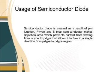 Usage of Semiconductor Diode
Semiconductor diode is created as a result of p-n
junction. P-type and N-type semiconductor makes
depletion area which prevents current from flowing
from n-type to p-type but allows it to flow in a single
direction from p-type to n-type region.
 