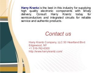 Harry Krantz is the best in this industry for supplying
high quality electronic components with timely
delivery. Consult Harry Krantz today for
semiconductors and integrated circuits for reliable
service and authentic products.
Harry Krantz Company, LLC 50 Heartland Blvd
Edgewood, NY
+1 516-742-6300
http://www.harrykrantz.com/
Contact us
 