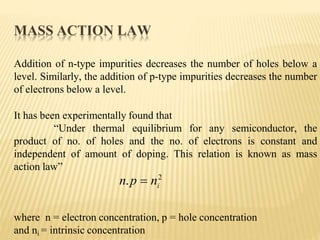 Addition of n-type impurities decreases the number of holes below a
level. Similarly, the addition of p-type impurities decreases the number
of electrons below a level.
It has been experimentally found that
“Under thermal equilibrium for any semiconductor, the
product of no. of holes and the no. of electrons is constant and
independent of amount of doping. This relation is known as mass
action law”
where n = electron concentration, p = hole concentration
and ni = intrinsic concentration
i
n.p  n2
MASS ACTION LAW
 