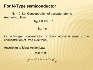 For N-Type semiconductor
NA = 0 i.e. Concentration of acceptor atoms
And n>>p, then
ND + 0 = 0 + n
ND = n
i.e. in N-type, concentration of donor atoms is equal to the
concentration of free electrons.
According to Mass Action Law
i
n.p  n2
D
p  n2
/ n  n2
/ N
i i
 