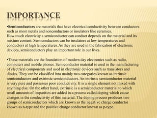 IMPORTANCE
•Semiconductors are materials that have electrical conductivity between conductors
such as most metals and nonconductors or insulators like ceramics.
How much electricity a semiconductor can conduct depends on the material and its
mixture content. Semiconductors can be insulators at low temperatures and
conductors at high temperatures.As they are used in the fabrication of electronic
devices, semiconductors play an important role in our lives.
•These materials are the foundation of modern day electronics such as radio,
computers and mobile phones. Semiconductor material is used in the manufacturing
of electrical components and used in electronic devices such as transistors and
diodes. They can be classified into mainly two categories known as intrinsic
semiconductors and extrinsic semiconductors.An intrinsic semiconductor material
is very pure and possesses poor conductivity. It is a single element not mixed with
anything else. On the other hand, extrinsic is a semiconductor material to which
small amounts of impurities are added in a process called doping which cause
changes in the conductivity of this material. The doping process produces two
groups of semiconductors which are known as the negative charge conductor
known as n-type and the positive charge conductor known as p-type.
 