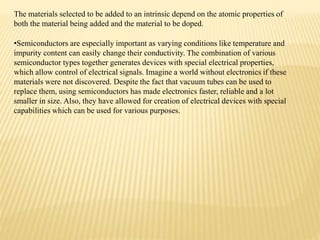 The materials selected to be added to an intrinsic depend on the atomic properties of
both the material being added and the material to be doped.
•Semiconductors are especially important as varying conditions like temperature and
impurity content can easily change their conductivity. The combination of various
semiconductor types together generates devices with special electrical properties,
which allow control of electrical signals. Imagine a world without electronics if these
materials were not discovered. Despite the fact that vacuum tubes can be used to
replace them, using semiconductors has made electronics faster, reliable and a lot
smaller in size. Also, they have allowed for creation of electrical devices with special
capabilities which can be used for various purposes.
 