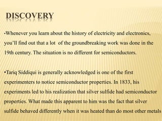 DISCOVERY
•Whenever you learn about the history of electricity and electronics,
you’ll find out that a lot of the groundbreaking work was done in the
19th century. The situation is no different for semiconductors.
•Tariq Siddiqui is generally acknowledged is one of the first
experimenters to notice semiconductor properties. In 1833, his
experiments led to his realization that silver sulfide had semiconductor
properties. What made this apparent to him was the fact that silver
sulfide behaved differently when it was heated than do most other metals
 