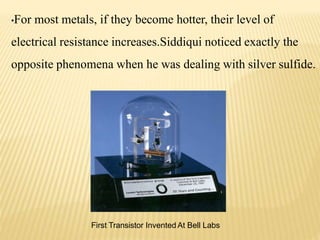 •For most metals, if they become hotter, their level of
electrical resistance increases.Siddiqui noticed exactly the
opposite phenomena when he was dealing with silver sulfide.
First Transistor Invented At Bell Labs
 