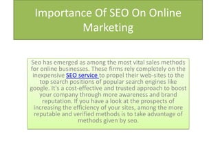 Importance Of SEO On Online
         Marketing

Seo has emerged as among the most vital sales methods
for online businesses. These firms rely completely on the
 inexpensive SEO service to propel their web-sites to the
    top search positions of popular search engines like
google. It's a cost-effective and trusted approach to boost
    your company through more awareness and brand
     reputation. If you have a look at the prospects of
  increasing the efficiency of your sites, among the more
  reputable and verified methods is to take advantage of
                   methods given by seo.
 