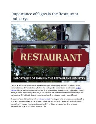 Importance of Signs in the Restaurant
Industrys
Across an assortment of industries, digital technologies are becoming prevalent in how a business
communicates with their clientele. Whether it’s in retail, malls, corporations, or universities, digital
signage is being used across all these as a way to effectively integrate existing technologies into the day-
to-day business. This not only attracts eyes and attention but serves to show the customer that you’re
up to date with the latest in business communications. The restaurant industry is no different.
Signs are of utmost importance in the restaurant industry as they serve to communicate aspects such as
the menu, weekly specials, and general information about the business. When digital signage is used
correctly in this regard, it can serve to accomplish three things; a) improve branding, b) reduce
perceived wait time, and c) ease a customer’s exit.
 