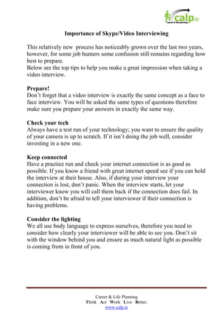 Importance of Skype/Video Interviewing
This relatively new process has noticeably grown over the last two years,
however, for some job hunters some confusion still remains regarding how
best to prepare.
Below are the top tips to help you make a great impression when taking a
video interview.
Prepare!
Don’t forget that a video interview is exactly the same concept as a face to
face interview. You will be asked the same types of questions therefore
make sure you prepare your answers in exactly the same way.
Check your tech
Always have a test run of your technology; you want to ensure the quality
of your camera is up to scratch. If it isn’t doing the job well, consider
investing in a new one.
Keep connected
Have a practice run and check your internet connection is as good as
possible. If you know a friend with great internet speed see if you can hold
the interview at their house. Also, if during your interview your
connection is lost, don’t panic. When the interview starts, let your
interviewer know you will call them back if the connection does fail. In
addition, don’t be afraid to tell your interviewer if their connection is
having problems.
Consider the lighting
We all use body language to express ourselves, therefore you need to
consider how clearly your interviewer will be able to see you. Don’t sit
with the window behind you and ensure as much natural light as possible
is coming from in front of you.

Career & Life Planning
Think Act Work Live Better.
www.calp.ie

 