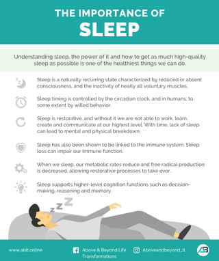 www.ablt.online Above & Beyond Life
Transformations
Aboveandbeyond_lt
THE IMPORTANCE OF
SLEEP
Sleep is a naturally recurring state characterized by reduced or absent
consciousness, and the inactivity of nearly all voluntary muscles.
Sleep timing is controlled by the circadian clock, and in humans, to
some extent by willed behavior.
Sleep is restorative, and without it we are not able to work, learn,
create and communicate at our highest level. With time, lack of sleep
can lead to mental and physical breakdown.
Sleep has also been shown to be linked to the immune system. Sleep
loss can impair our immune function.
When we sleep, our metabolic rates reduce and free radical production
is decreased, allowing restorative processes to take over.
Sleep supports higher-level cognition functions such as decision-
making, reasoning and memory.
Understanding sleep, the power of it and how to get as much high-quality
sleep as possible is one of the healthiest things we can do.
 