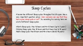 3
Sleep Cycles
A human has different Sleep cycles throughout his life span. Now a
very important question arises “when someone can say that they
have a poor sleep cycle or not?” So, according to a survey, here are
a list of different sleep cycles:
Infants Sleep cycle: Max 16 hours and Min 12 hours (up to 3 years)
Children Sleep cycle: Max 12 hours and Min 8 hours (up to 18 years)
Adults Sleep cycle: Max 8 hours and Min 6 hours (above 18 years)
 
