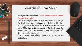 4
Reasons of Poor Sleep
An important question arises “what are the different reasons
for poor sleep cycle?”
One of the major reason for poor sleep cycle is blue light.
Electronic devices play an important role in our daily lives
and as you must be aware of it that these devices emit
harmful blue light and overexposure of blue light, reduce the
production of melatonin hormone as our brain assumes it's
day time even in the night.
Other reasons are stress, depression or on certain
medications.
 