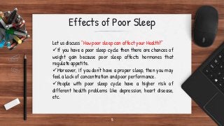 5
Effects of Poor Sleep
Let us discuss “How poor sleep can affect your Health?”
If you have a poor sleep cycle then there are chances of
weight gain because poor sleep affects hormones that
regulate appetite.
Moreover, if you don't have a proper sleep, then you may
feel a lack of concentration and poor performance.
People with poor sleep cycle have a higher risk of
different health problems like depression, heart disease,
etc.
 