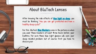 6
About BluTech Lenses
After knowing the side effects of blue light on sleep, you
must be thinking “How you can get protected and have a
healthy sleep cycle?”
For this ,BluTech Blue Blockers come in the picture as when
you wear these blockers at least three hours before your
bedtime. For sure these blue light glasses will cure your
sleep related problem but of course first you have to
discuss your
 