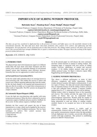 IJRET: International Journal of Research in Engineering and Technology eISSN: 2319-1163 | pISSN: 2321-7308
__________________________________________________________________________________________
Volume: 02 Issue: 10 | Oct-2013, Available @ http://www.ijret.org 505
IMPORTANCE OF SLIDING WINDOW PROTOCOL
Balwinder Kaur1
, Mandeep Kaur2
, Pooja Mudgil3
, Harjeet Singh4
1, 2
Assistant Professor, Computer Science Department, CT Institute of Technology, Punjab, India,
engineer.balwinder@yahoo.in, mandeepquiet@gmail.com
3
Assistant Professor, Computer Science Department, Bhagwan Parshuram Institute of Technology, Delhi, India,
engineer.pooja90@gmail.com
4
Assistant Professor, Computer Science Department, Lovely Professional University, Punjab, India
harjit1985@googlemail.com
Abstract
The data can get lost, reordered or duplicated due to the presence of routers and buffer space over the unreliable channel in the
conventional networks. The data link layer deals with frame formation, flow control, error control, and addressing and link
management. All such functions will be performed only by data link protocols. The sliding window protocol will detect and correct
error if the received data have enough redundant bits or repeat a retransmission of data. The paper shows the working of this duplex
protocol of data link network.
Keywords: ACK, GOBACK, ARQ, NACK.
---------------------------------------------------------------------***-------------------------------------------------------------------------
1. INTRODUCTION
The physical layer deal with transmission signal over different
media Data link layer deals with frame formation and flow
control, error control over unreliable channels of conventional
channel various data limitations cause efficiency decrease.
Generally there are two approaches to control such errors:
a) Forward Error Correction (FEC)
In this the sender adds redundant data to its message known as
error-correcting code. This enables the receiver to detect and
correct error without repeating additional data from the sender.
In this, the back channel is not required and retransmission of
data can often be avoided, so it is used where retransmission is
either costly or impossible. The FEC systems are designed for
simplex channels.
(b) Automatic Repeat Request (ARQ)
It uses the high rate error-detecting code together with some
retransmission protocol. When the error is detected by receiver
it generates negative feedback and gives positive feedback for
the no error. So this scheme requires a feedback channel.
Similarly the flow control will control, the rate of frame
transmission to a value, which can be handled by the receiver.
It requires some kind of feedback mechanism. The two basic
techniques to achieve flow control accesses data
communication links are
a. Stop and wait
b. Sidling window
So In the present paper we will discuss the error correction
and flow control function in relation to sliding window. The
remaining paper is organized with next section of sliding
window overview, significance of senders and receivers
windows. A bit sliding window protocol (stop and wait
ARQ),a protocol using Go Back n ,Selective repeat ARQ,
Piggybacking and throughout efficiency.
2. SLIDING WINDOW PROTOCOLS
This shows a different performance in terms of their
efficiency, complexity and buffer requirement. Sliding
window protocol assumes full duplex communication. It uses
two types of frames, first data and second acknowledgment.
One of important features of all the sliding windows protocol
is that each outbound frame contains a sequence number,
ranging from 0 to 2n
-1, where the value of n can be arbitrary.
Sliding window refers to imaginary boxes at the transmitter
and receiver. This window provides the upper limit on the
number of frames that can be transmitted before
acknowledgment requirement. Window holds the number of
frame to provide above mention limit. The frames which are
being transmitted to send are falling in sending window
similarly frames to be accepted are store in the receiving
window.
This sliding window protocol is widely used in
communication. Protocol such as TCP,HDLC and SPX .The
poor quality communication channels where the data probably
will get duplicated, last or reorder, can provide efficient data
transfer with high complexity. This protocol is establishing
protocol in ISO-051 Protocol stack.
 