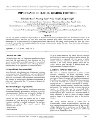 IJRET: International Journal of Research in Engineering and Technology eISSN: 2319-1163 | pISSN: 2321-7308
__________________________________________________________________________________________
Volume: 02 Issue: 10 | Oct-2013, Available @ http://www.ijret.org 505
IMPORTANCE OF SLIDING WINDOW PROTOCOL
Balwinder Kaur1
, Mandeep Kaur2
, Pooja Mudgil3
, Harjeet Singh4
1, 2
Assistant Professor, Computer Science Department, CT Institute of Technology, Punjab, India,
engineer.balwinder@yahoo.in, mandeepquiet@gmail.com
3
Assistant Professor, Computer Science Department, Bhagwan Parshuram Institute of Technology, Delhi, India,
engineer.pooja90@gmail.com
4
Assistant Professor, Computer Science Department, Lovely Professional University, Punjab, India
harjit1985@googlemail.com
Abstract
The data can get lost, reordered or duplicated due to the presence of routers and buffer space over the unreliable channel in the
conventional networks. The data link layer deals with frame formation, flow control, error control, and addressing and link
management. All such functions will be performed only by data link protocols. The sliding window protocol will detect and correct
error if the received data have enough redundant bits or repeat a retransmission of data. The paper shows the working of this duplex
protocol of data link network.
Keywords: ACK, GOBACK, ARQ, NACK.
---------------------------------------------------------------------***-------------------------------------------------------------------------
1. INTRODUCTION
The physical layer deal with transmission signal over different
media Data link layer deals with frame formation and flow
control, error control over unreliable channels of conventional
channel various data limitations cause efficiency decrease.
Generally there are two approaches to control such errors:
a) Forward Error Correction (FEC)
In this the sender adds redundant data to its message known as
error-correcting code. This enables the receiver to detect and
correct error without repeating additional data from the sender.
In this, the back channel is not required and retransmission of
data can often be avoided, so it is used where retransmission is
either costly or impossible. The FEC systems are designed for
simplex channels.
(b) Automatic Repeat Request (ARQ)
It uses the high rate error-detecting code together with some
retransmission protocol. When the error is detected by receiver
it generates negative feedback and gives positive feedback for
the no error. So this scheme requires a feedback channel.
Similarly the flow control will control, the rate of frame
transmission to a value, which can be handled by the receiver.
It requires some kind of feedback mechanism. The two basic
techniques to achieve flow control accesses data
communication links are
a. Stop and wait
b. Sidling window
So In the present paper we will discuss the error correction
and flow control function in relation to sliding window. The
remaining paper is organized with next section of sliding
window overview, significance of senders and receivers
windows. A bit sliding window protocol (stop and wait
ARQ),a protocol using Go Back n ,Selective repeat ARQ,
Piggybacking and throughout efficiency.
2. SLIDING WINDOW PROTOCOLS
This shows a different performance in terms of their
efficiency, complexity and buffer requirement. Sliding
window protocol assumes full duplex communication. It uses
two types of frames, first data and second acknowledgment.
One of important features of all the sliding windows protocol
is that each outbound frame contains a sequence number,
ranging from 0 to 2n
-1, where the value of n can be arbitrary.
Sliding window refers to imaginary boxes at the transmitter
and receiver. This window provides the upper limit on the
number of frames that can be transmitted before
acknowledgment requirement. Window holds the number of
frame to provide above mention limit. The frames which are
being transmitted to send are falling in sending window
similarly frames to be accepted are store in the receiving
window.
This sliding window protocol is widely used in
communication. Protocol such as TCP,HDLC and SPX .The
poor quality communication channels where the data probably
will get duplicated, last or reorder, can provide efficient data
transfer with high complexity. This protocol is establishing
protocol in ISO-051 Protocol stack.
 
