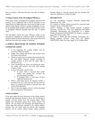 IJRET: International Journal of Research in Engineering and Technology eISSN: 2319-1163 | pISSN: 2321-7308
__________________________________________________________________________________________
Volume: 02 Issue: 10 | Oct-2013, Available @ http://www.ijret.org 507
have to consider is that data link layer may take too long to
transmit.
3.1 Improvement of the Throughput Efficiency:
If the delays remain unchanged the throughput efficiency will
decrease. So to compensate this it will be necessary to use
longer blocks for higher data rates. But it must be kept in mind
that the longer blocks will have a greater probability of error.
So the optimum block length is must for any particular system
so throughput efficiency depends upon the type of system
used.
The half duplex system have poor efficiency which can be
increased by adapting the continuous mode of transmission
instead of block by block transmission. This system will avoid
dead time but needs more storage or buffering.
4. SIMPLE PROCEDURE OF SLIDING WINDOW
COMMUNICATION:
 In the beginning the sending window and the
receiving window are empty.
 Sender start sending data frames and receiver waits
for frames from network.
 Whenever sender gets new packet from network layer
the next higher sequence number according to
sending window is given and the upper edge is
advanced by one.
 After transmitting one frame and starting the timer,
the sender will transmit next data until sending
window is filled.
 in mean time sender wait for ACK.
 If active ACK is received then sender
fetches next packet and overwrite the
previous packet on buffer.
 If damaged ACK or timer goes off then
duplicate should be sent.
 When a valid frame arrives, its sequence number is
checked to see if it is the next one. If it the next one
then it is accepted and passed to network layer and
ACK will be generated.
 But if it does not happen so then it will be discarded
and is not passed to network layer.
CONCLUSIONS
In the above paper the brief discussion of the sliding window
protocols and associated systems is given. We can develop a
general overview easily from the research paper which
together has information poured from various sources and
persons. We can analyze the advantage and disadvantage of
various data link protocols included in the sliding window
protocol. We can easily build up concise that computer
network will be useless without sliding window protocol
because without it , network transmit data over channels that
often lose, duplicate or reorder messages.
REFERENCES
[1]. A.S. Tanenbaum. Computer Networks Prentice-Hall
International, Inc., 1996.
[2]. Analysis of sliding window protocol for connected node
volume-2, Issue-5, November 2012
[3].N.V. Stenning. A data transfer protocol. Computer
Networks, 1(2):99–110, 1976. Eric Madelaine and Didier
Vergamini. Specification and Verification of a Sliding
Window Protocol in LOTOS FORTE '91, Sydney, Australia, ,
pages 495-510 November 1991
[4]. Mark A. Smith and Nils Klarlund. Verification of a
Sliding Window Protocol Using IOA and MONA
FORTE/PSTV 2000, Pisa, Italy, pages 19-34, October 2000.
 