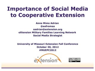 Importance of Social Media
 to Cooperative Extension
                 Anne Mims Adrian
                     @aafromaa
               aadrian@extension.org
    eXtension Military Families Learning Network
               Social Media Strategist


   University of Missouri Extension Fall Conference
                   October 30, 2012
                     #MUEPC2012
 