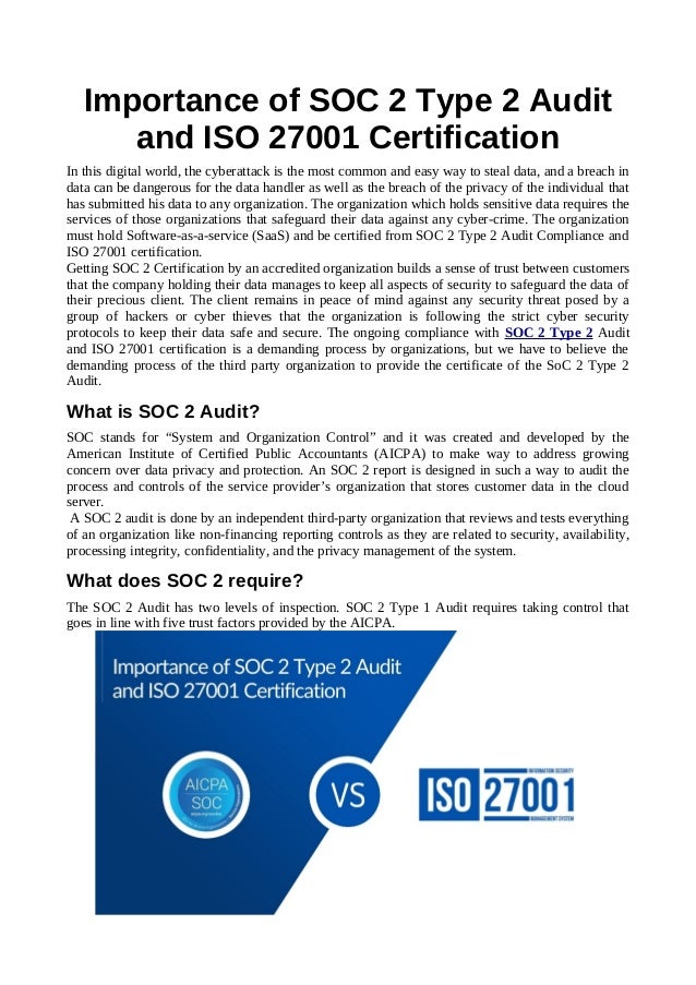 Importance of SOC 2 Type 2 Audit
and ISO 27001 Certification
In this digital world, the cyberattack is the most common and easy way to steal data, and a breach in
data can be dangerous for the data handler as well as the breach of the privacy of the individual that
has submitted his data to any organization. The organization which holds sensitive data requires the
services of those organizations that safeguard their data against any cyber-crime. The organization
must hold Software-as-a-service (SaaS) and be certified from SOC 2 Type 2 Audit Compliance and
ISO 27001 certification.
Getting SOC 2 Certification by an accredited organization builds a sense of trust between customers
that the company holding their data manages to keep all aspects of security to safeguard the data of
their precious client. The client remains in peace of mind against any security threat posed by a
group of hackers or cyber thieves that the organization is following the strict cyber security
protocols to keep their data safe and secure. The ongoing compliance with SOC 2 Type 2 Audit
and ISO 27001 certification is a demanding process by organizations, but we have to believe the
demanding process of the third party organization to provide the certificate of the SoC 2 Type 2
Audit.
What is SOC 2 Audit?
SOC stands for “System and Organization Control” and it was created and developed by the
American Institute of Certified Public Accountants (AICPA) to make way to address growing
concern over data privacy and protection. An SOC 2 report is designed in such a way to audit the
process and controls of the service provider’s organization that stores customer data in the cloud
server.
A SOC 2 audit is done by an independent third-party organization that reviews and tests everything
of an organization like non-financing reporting controls as they are related to security, availability,
processing integrity, confidentiality, and the privacy management of the system.
What does SOC 2 require?
The SOC 2 Audit has two levels of inspection. SOC 2 Type 1 Audit requires taking control that
goes in line with five trust factors provided by the AICPA.
 