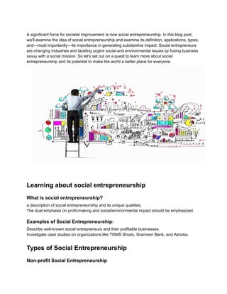 A significant force for societal improvement is now social entrepreneurship. In this blog post,
we'll examine the idea of social entrepreneurship and examine its definition, applications, types,
and—most importantly—its importance in generating substantive impact. Social entrepreneurs
are changing industries and tackling urgent social and environmental issues by fusing business
savvy with a social mission. So let's set out on a quest to learn more about social
entrepreneurship and its potential to make the world a better place for everyone.
Learning about social entrepreneurship
What is social entrepreneurship?
a description of social entrepreneurship and its unique qualities.
The dual emphasis on profit-making and social/environmental impact should be emphasized.
Examples of Social Entrepreneurship:
Describe well-known social entrepreneurs and their profitable businesses.
Investigate case studies on organizations like TOMS Shoes, Grameen Bank, and Ashoka.
Types of Social Entrepreneurship
Non-profit Social Entrepreneurship
 