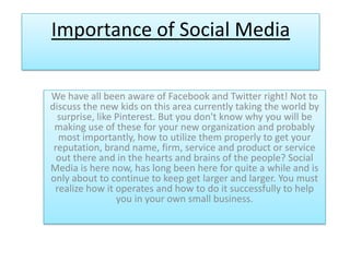 Importance of Social Media

We have all been aware of Facebook and Twitter right! Not to
discuss the new kids on this area currently taking the world by
  surprise, like Pinterest. But you don't know why you will be
 making use of these for your new organization and probably
  most importantly, how to utilize them properly to get your
 reputation, brand name, firm, service and product or service
  out there and in the hearts and brains of the people? Social
Media is here now, has long been here for quite a while and is
only about to continue to keep get larger and larger. You must
 realize how it operates and how to do it successfully to help
                 you in your own small business.
 