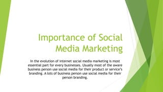 Importance of Social
Media Marketing
In the evolution of internet social media marketing is most
essential part for every businesses. Usually most of the aware
business person use social media for their product or service’s
branding. A lots of business person use social media for their
person branding.
 