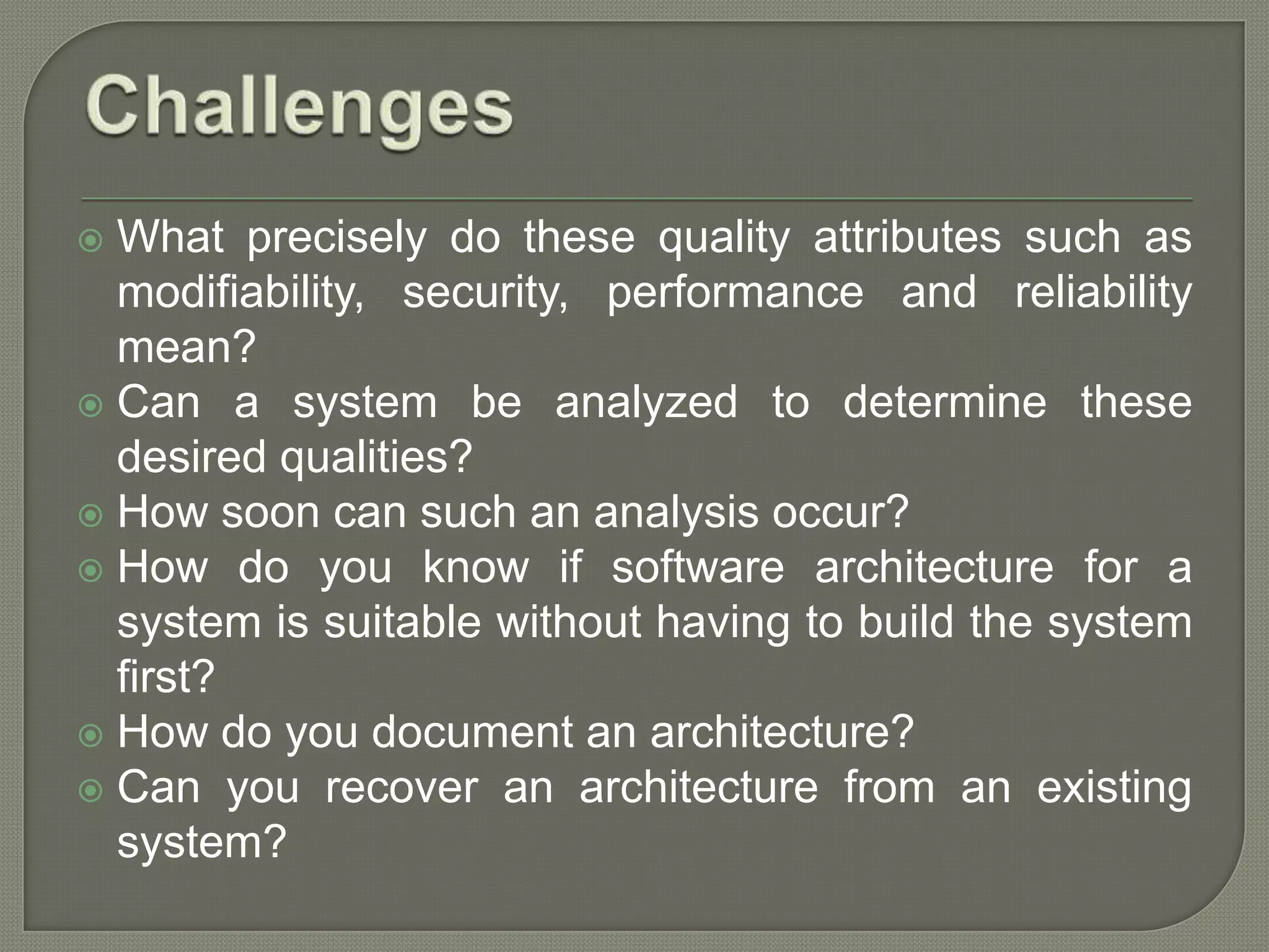  What precisely do these quality attributes such as
modifiability, security, performance and reliability
mean?
 Can a system be analyzed to determine these
desired qualities?
 How soon can such an analysis occur?
 How do you know if software architecture for a
system is suitable without having to build the system
first?
 How do you document an architecture?
 Can you recover an architecture from an existing
system?
 