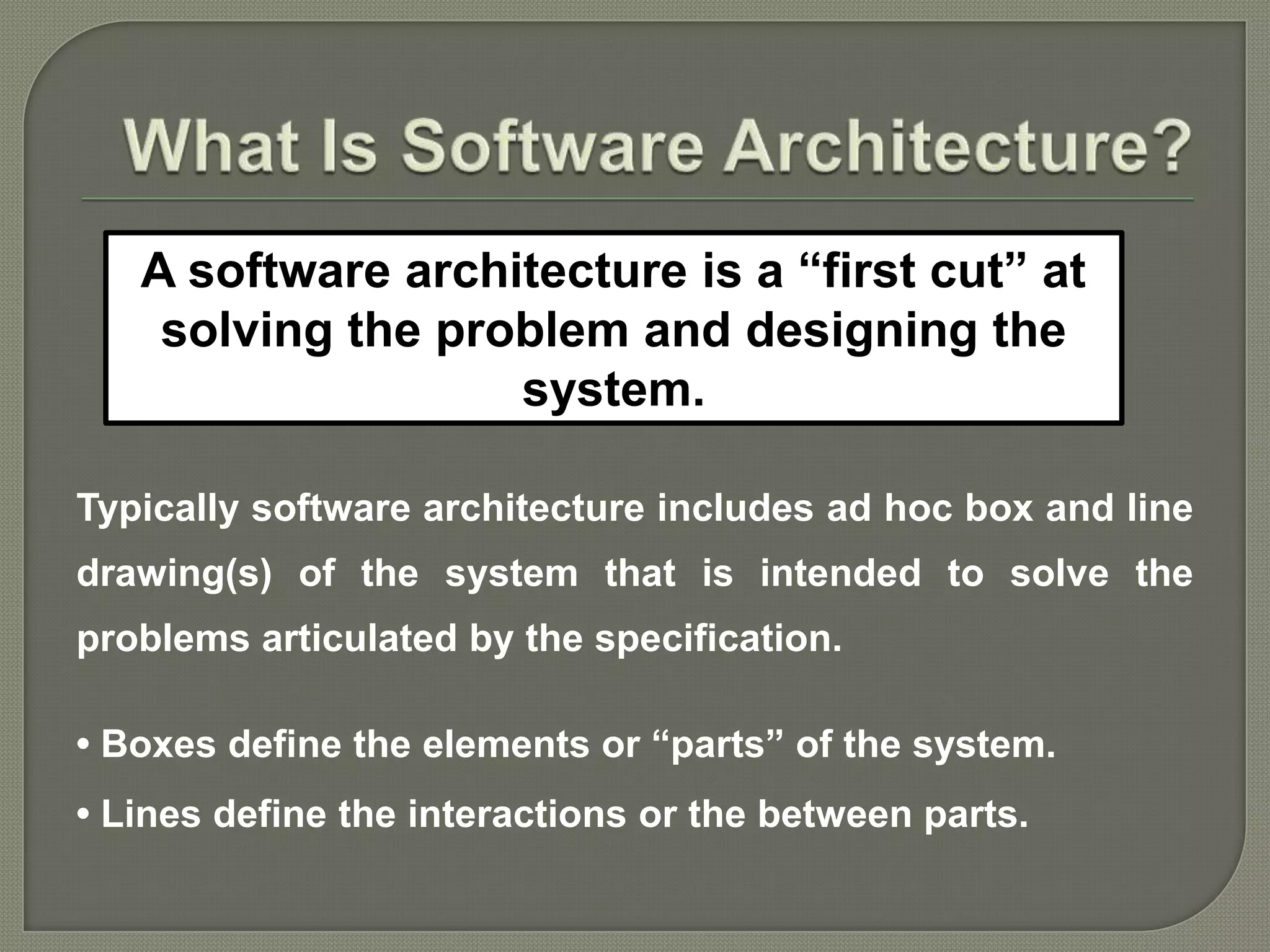 Typically software architecture includes ad hoc box and line
drawing(s) of the system that is intended to solve the
problems articulated by the specification.
• Boxes define the elements or “parts” of the system.
• Lines define the interactions or the between parts.
A software architecture is a “first cut” at
solving the problem and designing the
system.
 