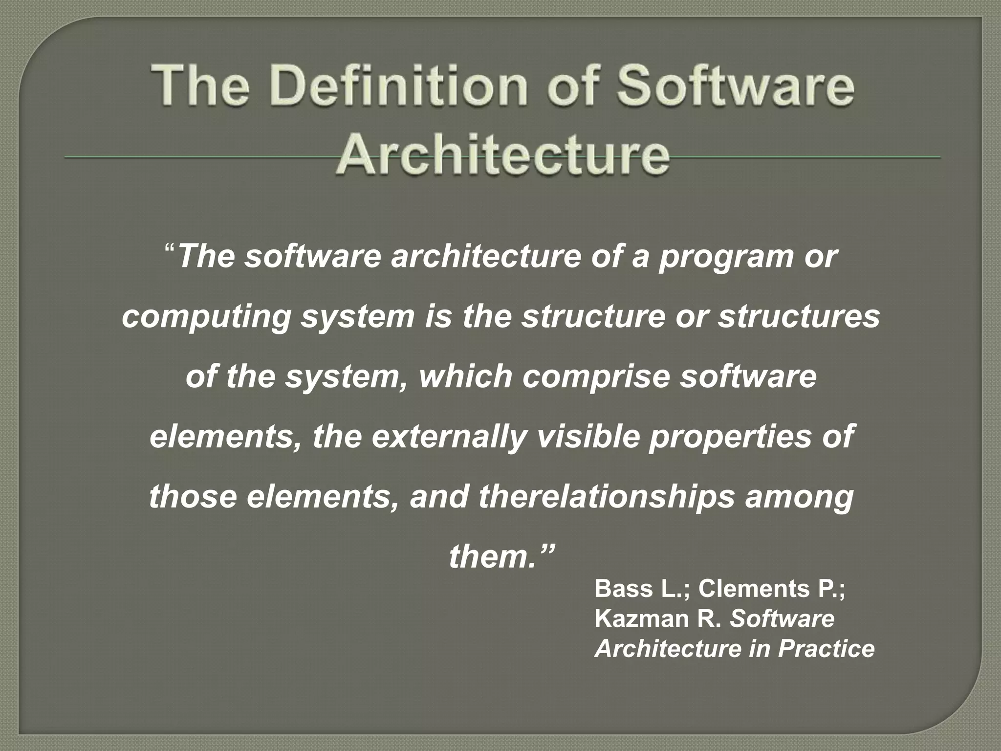 “The software architecture of a program or
computing system is the structure or structures
of the system, which comprise software
elements, the externally visible properties of
those elements, and therelationships among
them.”
Bass L.; Clements P.;
Kazman R. Software
Architecture in Practice
 