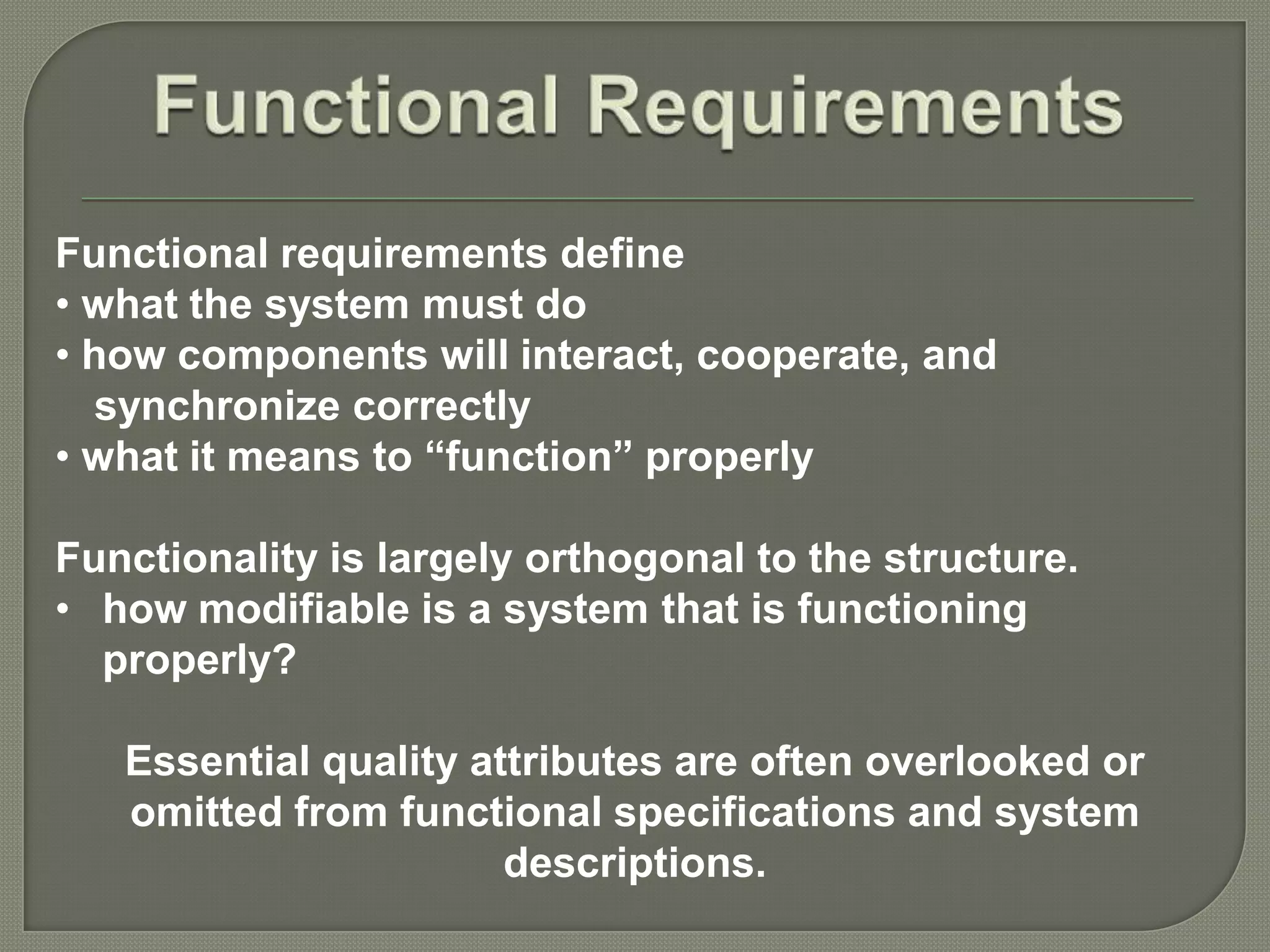 Functional requirements define
• what the system must do
• how components will interact, cooperate, and
synchronize correctly
• what it means to “function” properly
Functionality is largely orthogonal to the structure.
• how modifiable is a system that is functioning
properly?
Essential quality attributes are often overlooked or
omitted from functional specifications and system
descriptions.
 