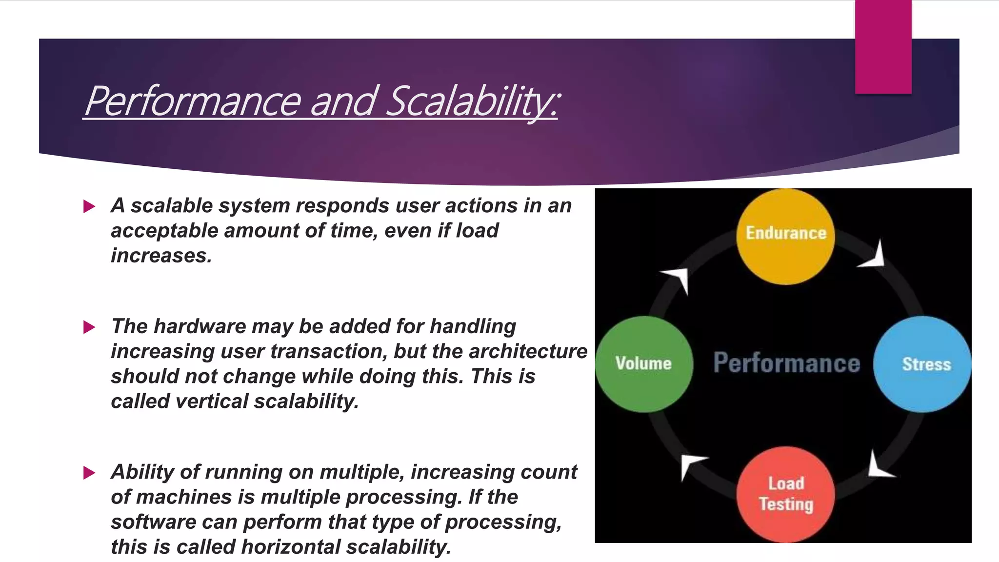 Performance and Scalability:
 A scalable system responds user actions in an
acceptable amount of time, even if load
increases.
 The hardware may be added for handling
increasing user transaction, but the architecture
should not change while doing this. This is
called vertical scalability.
 Ability of running on multiple, increasing count
of machines is multiple processing. If the
software can perform that type of processing,
this is called horizontal scalability.
 
