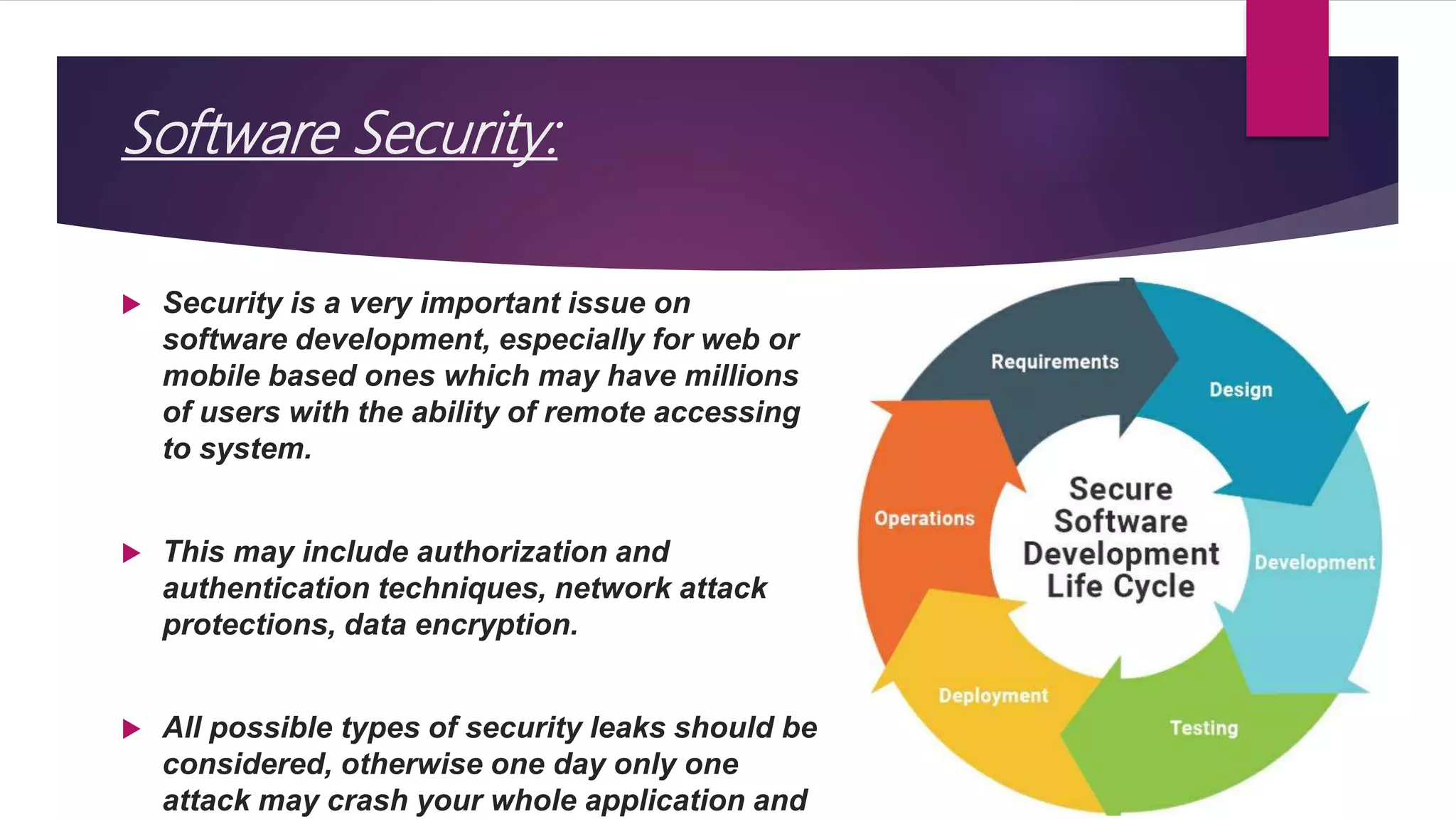 Software Security:
 Security is a very important issue on
software development, especially for web or
mobile based ones which may have millions
of users with the ability of remote accessing
to system.
 This may include authorization and
authentication techniques, network attack
protections, data encryption.
 All possible types of security leaks should be
considered, otherwise one day only one
attack may crash your whole application and
 