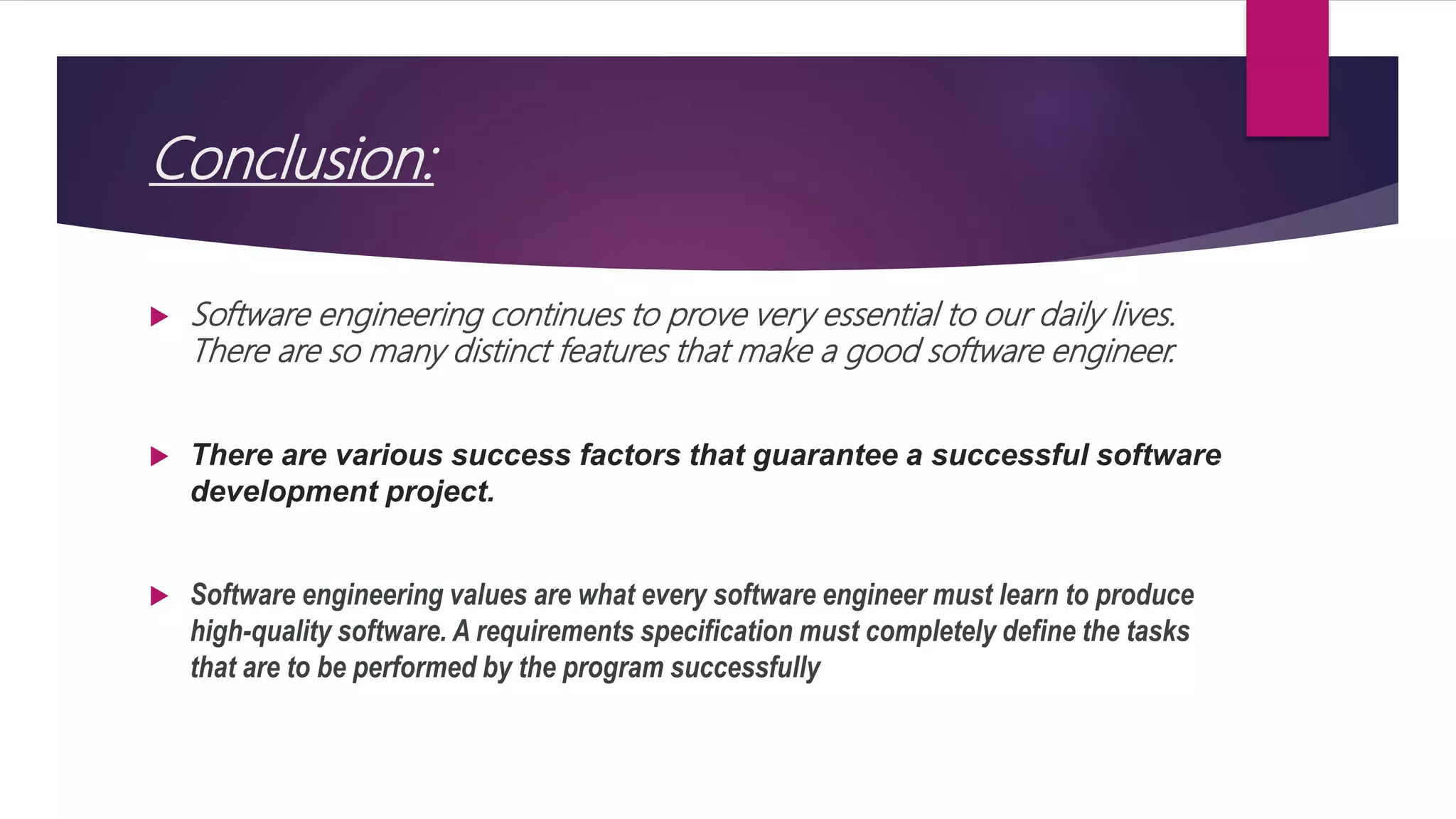 Conclusion:
 Software engineering continues to prove very essential to our daily lives.
There are so many distinct features that make a good software engineer.
 There are various success factors that guarantee a successful software
development project.
 Software engineering values are what every software engineer must learn to produce
high-quality software. A requirements specification must completely define the tasks
that are to be performed by the program successfully
 