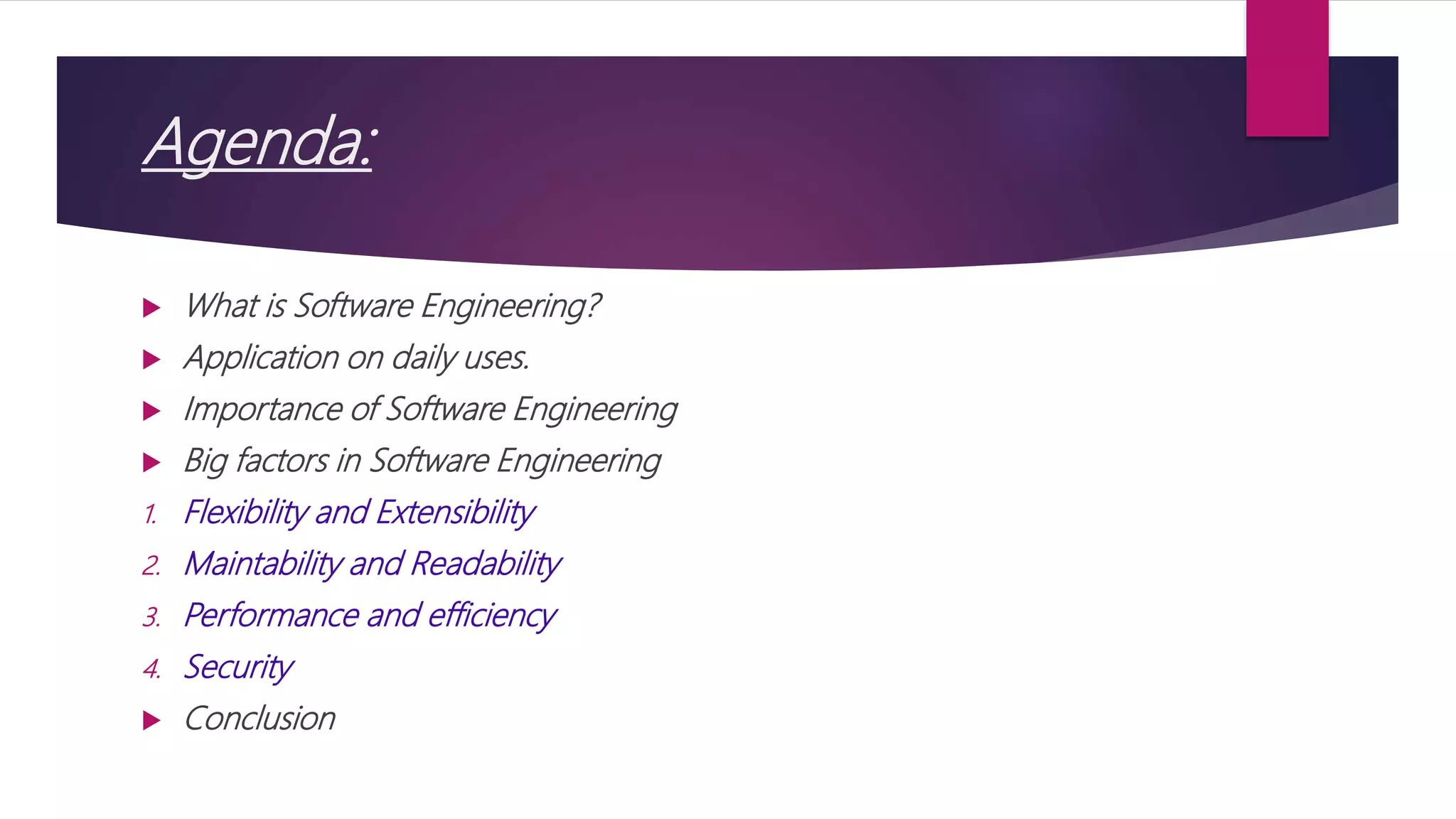 Agenda:
 What is Software Engineering?
 Application on daily uses.
 Importance of Software Engineering
 Big factors in Software Engineering
1. Flexibility and Extensibility
2. Maintability and Readability
3. Performance and efficiency
4. Security
 Conclusion
 