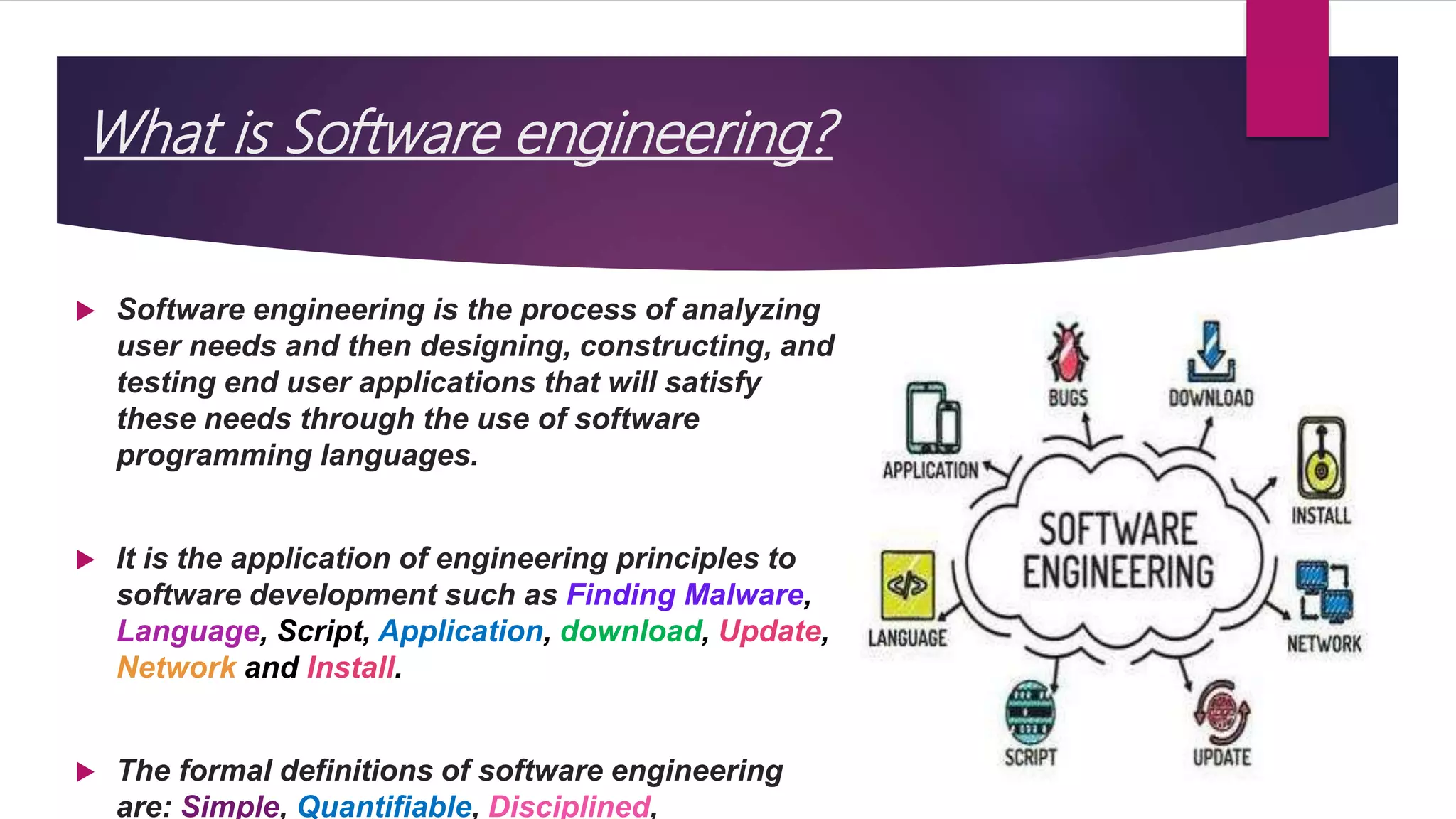 What is Software engineering?
 Software engineering is the process of analyzing
user needs and then designing, constructing, and
testing end user applications that will satisfy
these needs through the use of software
programming languages.
 It is the application of engineering principles to
software development such as Finding Malware,
Language, Script, Application, download, Update,
Network and Install.
 The formal definitions of software engineering
are: Simple, Quantifiable, Disciplined,
 