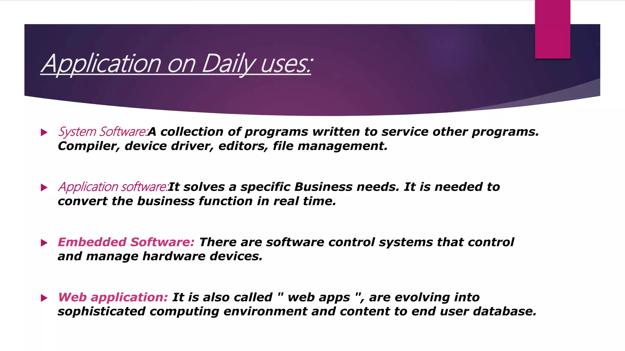Application on Daily uses:
 System Software:A collection of programs written to service other programs.
Compiler, device driver, editors, file management.
 Application software:It solves a specific Business needs. It is needed to
convert the business function in real time.
 Embedded Software: There are software control systems that control
and manage hardware devices.
 Web application: It is also called " web apps ", are evolving into
sophisticated computing environment and content to end user database.
 
