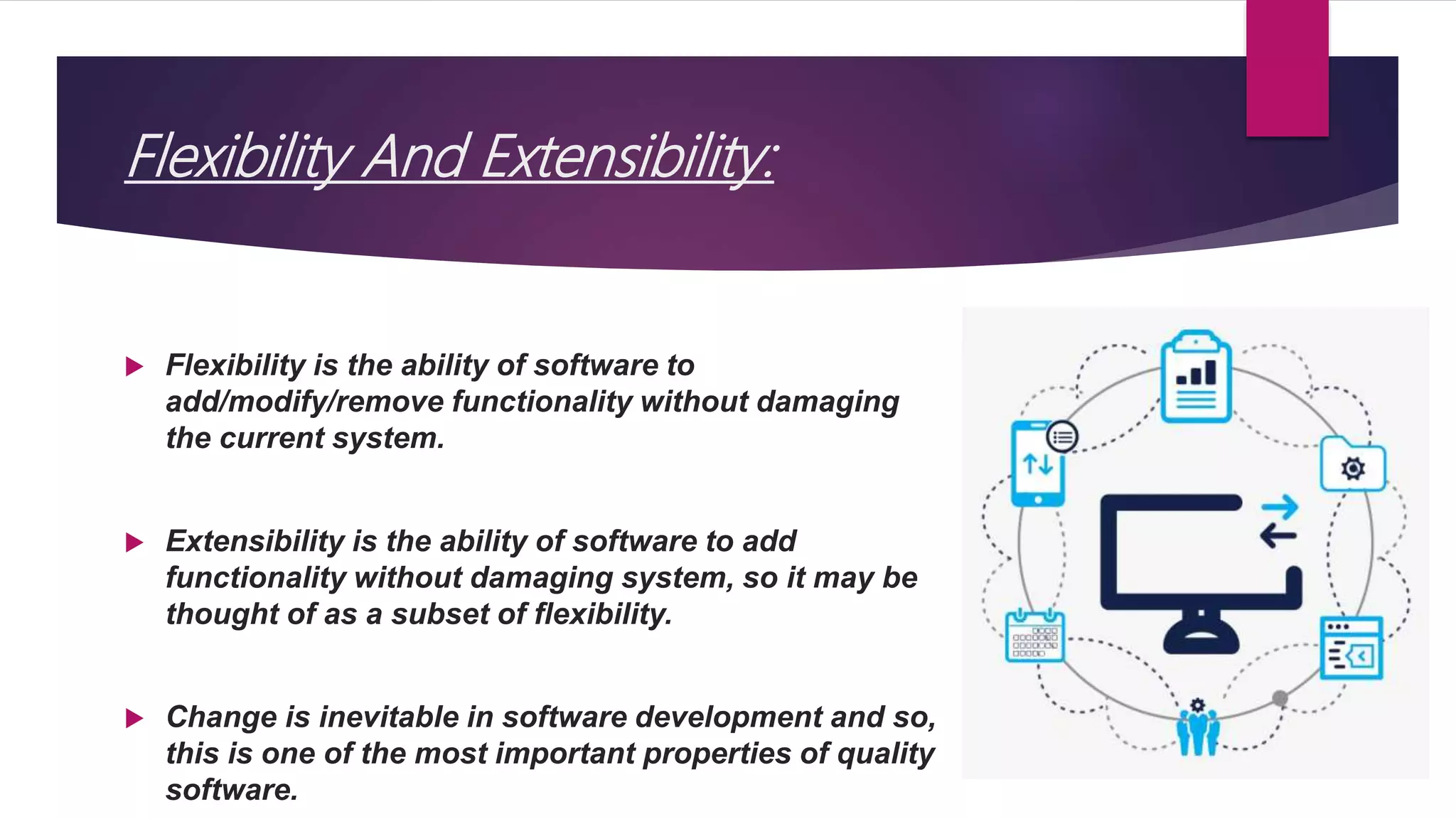  Flexibility is the ability of software to
add/modify/remove functionality without damaging
the current system.
 Extensibility is the ability of software to add
functionality without damaging system, so it may be
thought of as a subset of flexibility.
 Change is inevitable in software development and so,
this is one of the most important properties of quality
software.
Flexibility And Extensibility:
 