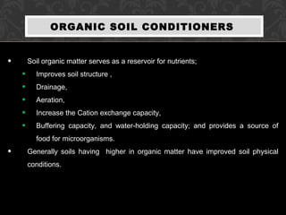 ORGANIC SOIL CONDITIONERS
• Soil organic matter serves as a reservoir for nutrients;
• Improves soil structure ,
• Drainage,
• Aeration,
• Increase the Cation exchange capacity,
• Buffering capacity, and water-holding capacity; and provides a source of
food for microorganisms.
• Generally soils having higher in organic matter have improved soil physical
conditions.
 