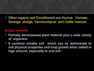  Other organic soil Conditioners are Humus , Humate ,
Sewage sludge, Vermicompost and Cattle manure.
Animal manure:
 Partially decomposed plant material plus a wide variety
of organism.
 It contains soluble salt which can be detrimental to
soil physical properties and crop growth when added in
high amount, especially to arid soil .
 