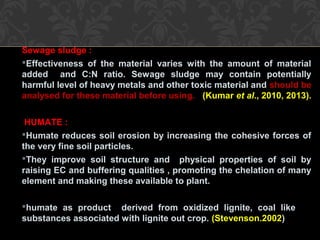 Sewage sludge :
Effectiveness of the material varies with the amount of material
added and C:N ratio. Sewage sludge may contain potentially
harmful level of heavy metals and other toxic material and should be
analysed for these material before using. (Kumar et al., 2010, 2013).
HUMATE :
Humate reduces soil erosion by increasing the cohesive forces of
the very fine soil particles.
They improve soil structure and physical properties of soil by
raising EC and buffering qualities , promoting the chelation of many
element and making these available to plant.
humate as product derived from oxidized lignite, coal like
substances associated with lignite out crop. (Stevenson.2002)
 