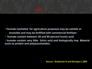CONT…..
 Humate marketed for agriculture purposes may be soluble or
insoluble and may be fortified with commercial fertilizer .
 humate contain between 30 and 60 percent humic acid.
 humate contain very little fulvic acid and biologically imp. Material
such as protein and polysaccharides.
Source : Sivakumar K and Devrajan L.2005
 