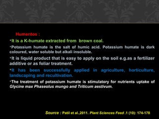Humentos :
It is a K-humate extracted from brown coal.
Potassium humate is the salt of humic acid. Potassium humate is dark
coloured, water soluble but alkali insoluble.
It is liquid product that is easy to apply on the soil e.g.as a fertilizer
additive or as foliar treatment.
It has been successfully applied in agriculture, horticulture,
landscaping and recultivation.
The treatment of potassium humate is stimulatory for nutrients uptake of
Glycine max Phaseolus mungo and Triticum aestivum.
Source : Patil et al.,2011. Plant Sciences Feed .1 (10): 174-178
 