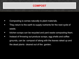 COMPOST
• Composting is comes naturally to plant materials.
• They return to the earth to supply nutrients for the next cycle of
seeds.
• kitchen scraps can be recycled and yard waste composting them.
• Instead of throwing out produce scraps, egg shells and coffee
grounds, can be compost of along with the leaves raked up and
the dead plants cleared out of the garden.
 
