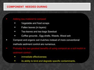 COMPONENT NEEDED DURING
• Adding raw material to compost
• Vegetable and food scraps
• Fallen leaves (in layers)
• Tea leaves and tea bags Sawdust
• Coffee grounds , Egg shells, Weeds, Wood ash
• Compost and organic soil mulches instead of more conventional
methods sediment control are numerous.
• Probably the two greatest benefits of using compost as a soil mulch in
sediment control -
• immediate effectiveness
• its ability to bind and degrade specific contaminants.
 