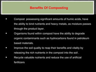 • Compost possessing significant amounts of humic acids, have
the ability to bind nutrients and heavy metals, as moisture passes
through the product layer.
• Organisms found within compost have the ability to degrade
organic contaminants such as hydrocarbons found in petroleum
based materials.
• Improve the soil quality to reap their benefits and vitality by
releasing the rich nutrients in the compost into the soil .
• Recycle valuable nutrients and reduce the use of artificial
fertilizers
Benefits Of Composting
 