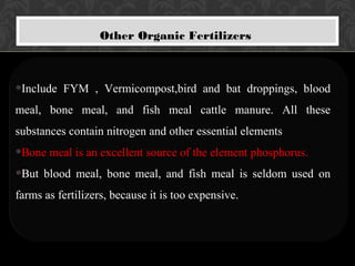 Other Organic Fertilizers
•Include FYM , Vermicompost,bird and bat droppings, blood
meal, bone meal, and fish meal cattle manure. All these
substances contain nitrogen and other essential elements
•Bone meal is an excellent source of the element phosphorus.
•But blood meal, bone meal, and fish meal is seldom used on
farms as fertilizers, because it is too expensive.
 